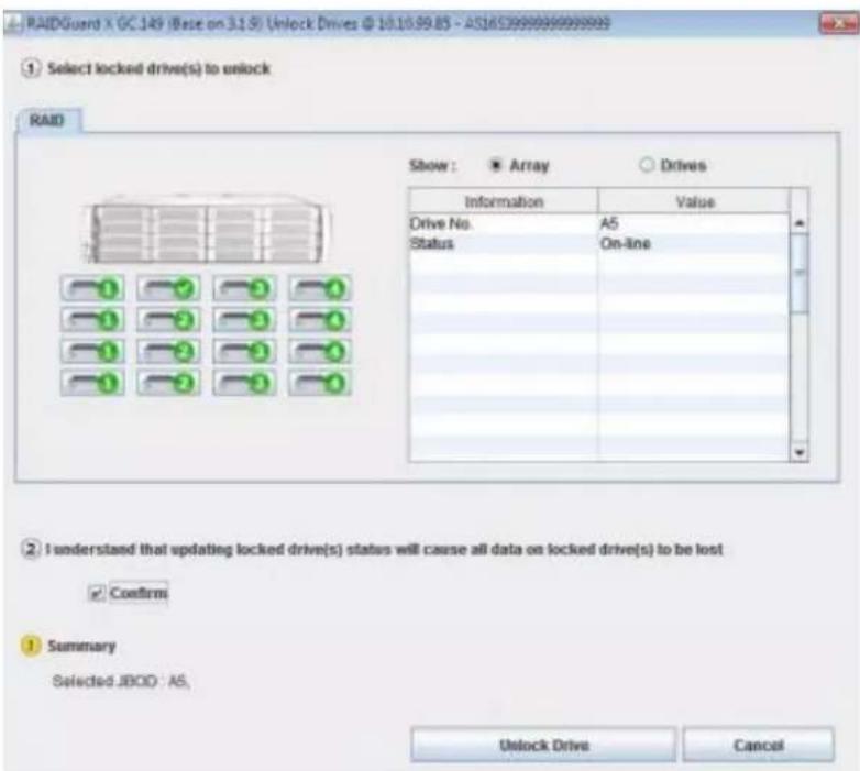 RAIDGuard X GC.149 (Base on 3.1.5) Unlock Drives @ 10.10.99.85 - AS16S39988888888888 ① Select locked drive(s) to unlock RAID Show: ■ Array ○ Drives Information Value Drive No.A5 Status.On-line I understood that updating locked drive(s) status will cause all data on locked drive(s) to be lost ✓ Confirm ① Summary Selected JBOO : A5, Unlock Drive Cancel