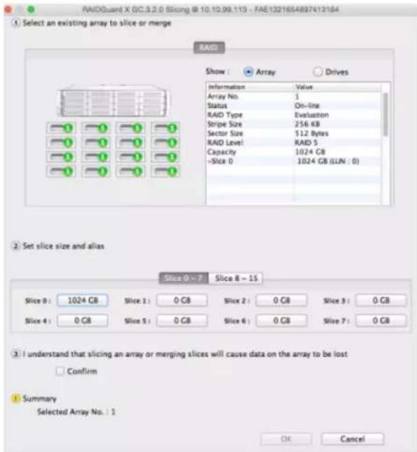 RAIDGuard X GC.3.2.0 Slicing @ 10.10.99.113 - FAE1321654897413164 ① Select an existing array to slice or merge RAID Show : Array Drives Information Value Array No: 1 Status On-line RAID Type Evaluation Stripe Size 256 KB Sector Size 512 Bytes RAID Level RAID 5 Capacity 1024 GB -Slice 0 1024 GB (LUN : 0) ② Set slice size and alias Slice 0 ~ 7 Slice 8 ~ 15 Slice 0: 1024 GB Slice 1: 0 GB Slice 2: 0 GB Slice 3: 0 GB Slice 4: 0 GB Slice 5: 0 GB Slice 6: 0 GB Slice 7: 0 GB ③ I understand that slicing an array or merging slices will cause data on the array to be lost Confirm ④ Summary Selected Array No.: 1 OK Cancel
