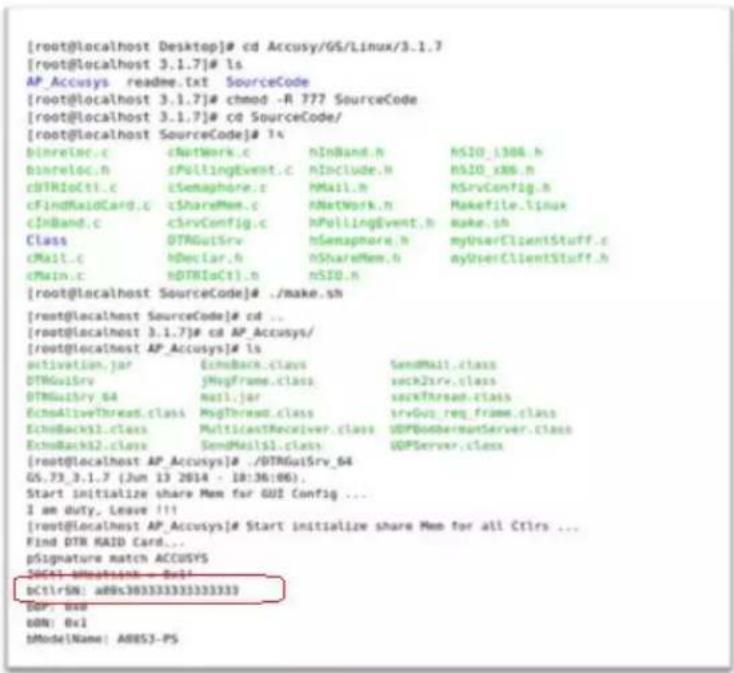 [root@localhost Desktop]# cd Accusy/GS/Linux/3.1.7 [root@localhost 3.1.7]# ls AP_Accusys readme.txt SourceCode [root@localhost 3.1.7]# chmod -R 777 SourceCode [root@localhost 3.1.7]# cd SourceCode/ [root@localhost SourceCode]# ls binreloc.c cNetWork.c nInBand.h NSIO_1304.h binreloc.n cPollingEvent.c hInclude.h NSIO_x86.h cDTRioCtl.c cSemaphore.c MMail.h NSrvConfig.h cFindRaidCard.c cShareMem.c hNetWork.h Makefile (.linux) cINBand.c clrvConfig.c hPollingEvent.h make.sh Class DTRGuiSrv hSemaphore.h myUserClientStuff.c cMail.c hDeclar.h nShareMem.h nyUserClientStuff.h cMain.c dTRioCtl.n nSI0.h [root@localhost SourceCode]# ./make.sh [root@localhost SourceCode]# cd ... [root@localhost 3.1.7]# cd AP_Accusys/ [root@localhost AP_Accusys]# ls activation.jar EchoBack.class SendMail.class DTRGuiSrv jMsgFrame.class sock2srv.class DTRGuiSry_64 mail.jar sock2thread.class EchoAliveThread.class MsgThread.class srvGui_reg_frame.class EchoBacks1.class MulticastReceiver.class UDPBombermanServer.class EchoBacks2.class SendMail1.class UDPServer.class [root@localhost AP_Accusys]# ./DTRGuiSrv_64 GS.73_3.1.7 (Jun 13 2014 - 18:36:06); Start initialize share Mem for GUI Config ... I am duty. Leave !!! [root@localhost AP_Accusys]# Start initialize share Mem for all Ctlrs ... Find DTR RAID Card... pSignature match ACCUSYS 20651-Mathsetish - Del! dCtrlSM: aBOS303333333333333 Del: Use DON: Out MMode\Name: A8853-PS