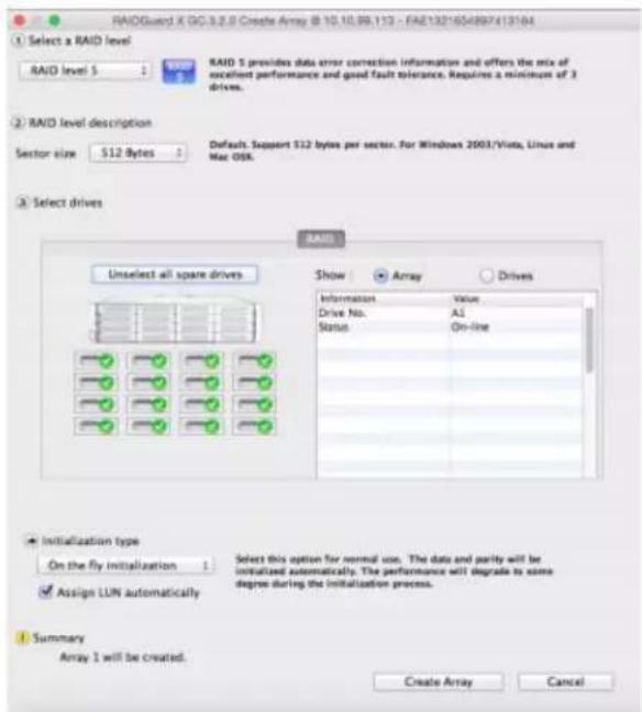 RAIDGuard X DC.3.2.0 Create Array @ 10.10.89.113 - FAA132*654897413164 Select a RAID level RAID level 5 RAID 5 provides data error correction information and offers the mix of excellent performance and good fault tolerance. Requires a minimum of 3 drives. RAID level description Sector size 512 Bytes Default. Support 512 bytes per sector. For Windows 2003/Vista, Linux and Mac OSX. Select drives RAID Unselect all spare drives Show Array Drives Information Value Drive No.: All Status On-line Initialization type On the fly initialization Select this option for normal size. The date and parity will be initiated automatically. The performance will degrade to some degree during the initialization process. Assign LUN automatically Summary Array 1 will be created. Create Array Cancel