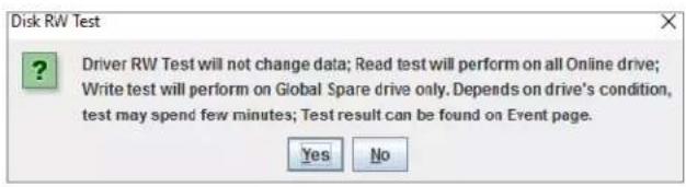 Disk RW Test Driver RW Test will not change data; Read test will perform on all Online drive; Write test will perform on Global Spare drive only. Depends on drive's condition, test may spend few minutes; Test result can be found on Event page. Yes No