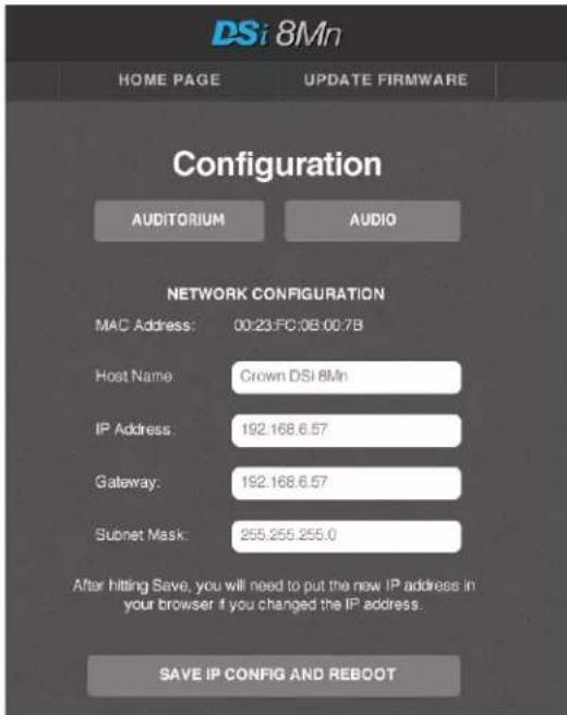 DSi 8Mn HOME PAGE UPDATE FIRMWARE Configuration AUDITORIUM AUDIO NETWORK CONFIGURATION MAC Address: 00:23:FC:0B:00.7B Host Name: Crown DSI 8Mn IP Address: 192.168.6.57 Gateway: 192.168.6.57 Subnet Mask: 255.255.255.0 After hitting Save, you will need to put the new IP address in your browser if you changed the IP address. SAVE IP CONFIG AND REBOOT