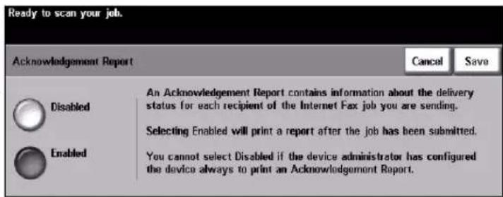 Ready to scan your job. Acknowledgement Report Cancel Save Disabled An Acknowledgement Report contains information about the delivery status for each recipient of the Internet Fax job you are sending. Selecting Enabled will print a report after the job has been submitted. Enabled You cannot select Disabled if the device administrator has configured the device always to print an Acknowledgement Report.