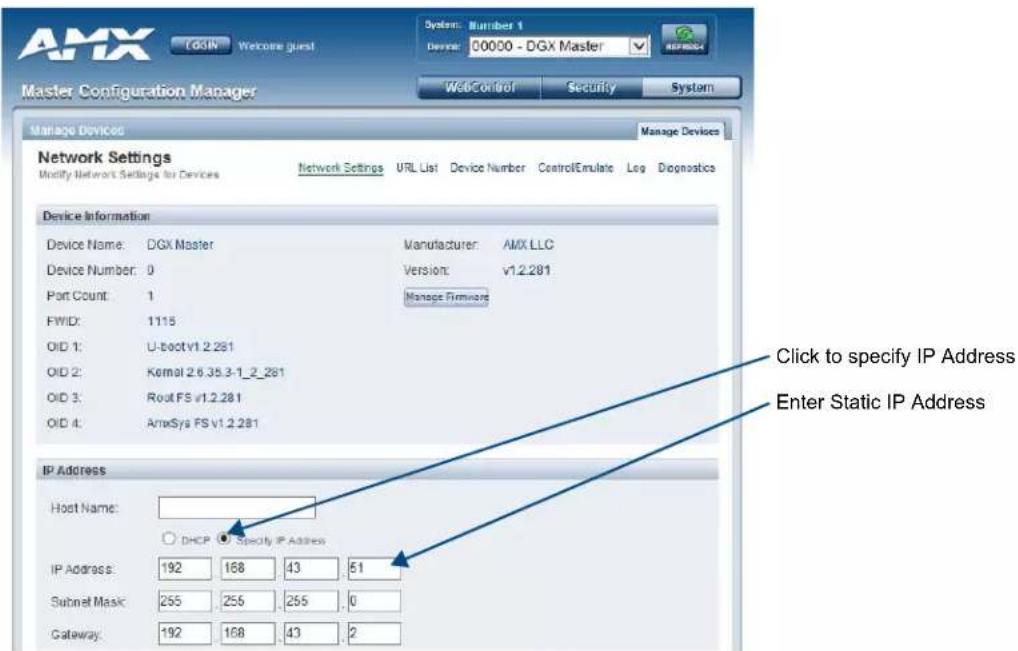 AMX OSIN Welcome guest System: Number 1 Device: 00000 - DGx Master WebControl Security System Master Configuration Manager Manage Devices Manage Devices Network Settings Modify Network Settings for Devices Network Settings URL List Device Number Control/Emulate Log Diagnostics Device Information Device Name: DGx Master Manufacturer: AMX LLC Device Number: 0 Version: v1.2.281 Port Count: 1 Manage Firmware FWD: 1115 OID 1: U-boot v1.2.281 OID 2: Kernel 2.6.35.3-1_2_281 OID 3: Rout FS v1.2.281 OID 4: AmxSys FS v1.2.281 IP Address Host Name: DHCP Specify IP Address IP Address: 192 168 43 51 Subnet Mask: 255 255 255 0 Gateway: 192 168 43 2 Click to specify IP Address Enter Static IP Address