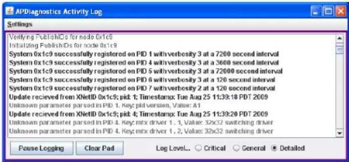 APDiagnostics Activity Log Settings Verifying PublishIDs for node 0x1c9 Initiating PublishIDs for node 0x1c9 System 0x1c9 successfully registered on PID 1 with verbosity 3 at a 7200 second interval System 0x1c9 successfully registered on PID 4 with verbosity 3 at a 3600 second interval System 0x1c9 successfully registered on PID 5 with verbosity 3 at a 72000 second interval System 0x1c9 successfully registered on PID 6 with verbosity 3 at a 120 second interval System 0x1c9 successfully registered on PID 7 with verbosity 2 at a 120 second interval Update recieved from XNetID 0x1c9; pick: 1; Timestamp: Tue Aug 25 11:39:18 PDT 2009 Unknown parameter parsed in PID 1. Key pld version, Value: A1 Update recieved from XNetID 0x1c9; pick: 4; Timestamp: Tue Aug 25 11:39:20 PDT 2009 Unknown parameter parsed in PID 4. Key: mtx driver 1. 1, Value: 32x32 switching driver Unknown parameter parsed in PID 4. Key: mtx driver 1. 2, Value: 32x32 switching driver Pause Logging Clear Pad Log Level... Critical General Detailed