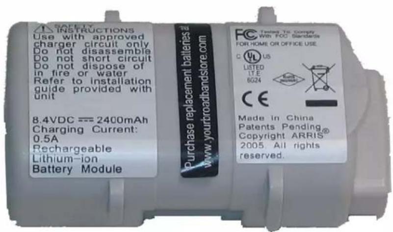 SAFETY INSTRUCTIONS Use with approved charger circuit only Do not disassemble Do not short circuit Do not dispose of in fire or water Refer to installation guide provided with unit 8.4VDC === 2400mAh Charging Current: 0.5A Rechargeable Lithium-ion Battery Module To Purchase replacement batteries www.yourbroadbandstore.com FC Twisted To Comply With FOC Standards FOR HOME OR OFFICE USE. C US LISTED LTE 6G24 CE Made in China Patents Pending® Copyright ARRIS 2005. All rights reserved.
