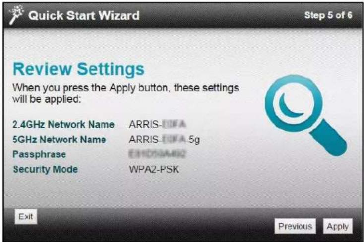 Quick Start Wizard Step 5 of 6 Review Settings When you press the Apply button, these settings will be applied: 2.4GHz Network Name ARRIS-EIWA 5GHz Network Name ARRIS-EIWA-5g Passphrase E11000A482 Security Mode WPA2-PSK Exit Previous Apply