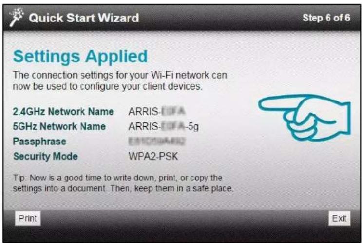 Quick Start Wizard Step 6 of 6 Settings Applied The connection settings for your Wi-Fi network can now be used to configure your client devices. 2.4GHz Network Name ARRIS-EOFA 5GHz Network Name ARRIS-EOFA-5g Passphrase EMO20000002 Security Mode WPA2-PSK Tip: Now is a good time to write down, print, or copy the settings into a document. Then, keep them in a safe place. Print Exit