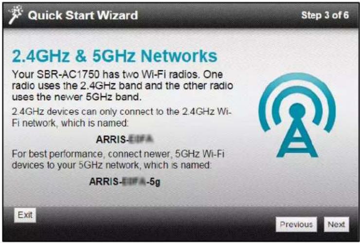 Quick Start Wizard Step 3 of 6 2.4GHz & 5GHz Networks Your SBR-AC1750 has two Wi-Fi radios. One radio uses the 2.4GHz band and the other radio uses the newer 5GHz band. 2.4GHz devices can only connect to the 2.4GHz Wi-Fi network, which is named: ARRIS-EDFA For best performance, connect newer, 5GHz Wi-Fi devices to your 5GHz network, which is named: ARRIS-EDFA-5g Exit Previous Next