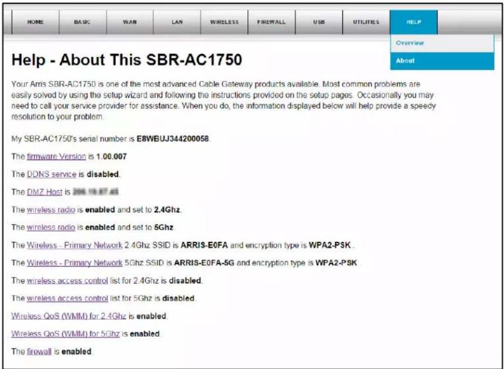 Help - About This SBR-AC1750 Your Amis SBR-AC1750 is one of the most advanced Cable Gateway products available. Most common problems are easily solved by using the setup wizard and following the instructions provided on the setup pages. Occasionally you may need to call your service provider for assistance. When you do, the information displayed below will help provide a speedy resolution to your problem. My SBR-AC1750's serial number is E8WBUJ344200058. The firmware Version is 1.00.007 The DDNS service is disabled. The DMZ Host is 2006.118.877.46 The wireless radio is enabled and set to 2.4Ghz. The wireless radio is enabled and set to 5Ghz The Wireless - Primary Network 2.4Ghz SSID is ARRIS-E0FA and encryption type is WPA2-PSK . The Wireless - Primary Network 5Ghz SSID is ARRIS-E0FA-5G and encryption type is WPA2-PSK The wireless access control list for 2.4Ghz is disabled. The wireless access control list for 5Ghz is disabled Wireless QoS (WMM) for 2.4Ghz is enabled. Wireless QoS (WMM) for 5Ghz is enabled The firewall is enabled