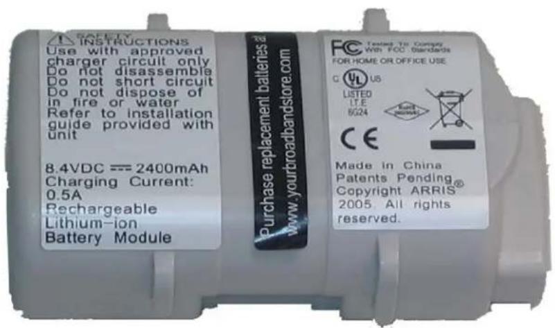 SAVETY INSTRUCTIONS Use with approved charger circuit only Do not disassemble Do not short circuit Do not dispose of in fire or water Refer to installation guide provided with unit 8.4VDC === 2400mAh Charging Current: 0.5A Rechargeable Lithium-ion Battery Module Purchase replacement batteries to www.yourbroadbandstore.com FC Tested To Compay With FOC Standards FOR HOME OR OFFICE USE C US LISTED LTE 6G24 CE Made in China Patents Pending® Copyright ARRIS 2005. All rights reserved.