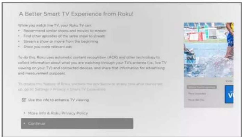 A Better Smart TV Experience from Roku! While you watch live TV, your Roku TV can • Recommend similar shows and movies to stream • Find other episodes of the same show to stream • Stream a show or movie from the beginning • Show you more relevant ads To do this, Roku uses automatic content recognition (ACR) and other technology to collect information about what you are watching through your TV's antenna (i.e., live TV viewing on your TV) and connected devices, and share that information for advertising and measurement purposes. To create this feature of Roku, which is the now known or at any time what they're going up to: Settings & Privacy in Smart TV (convenience) Use this info to enhance TV viewing • More info & Roku Privacy Policy • Continue