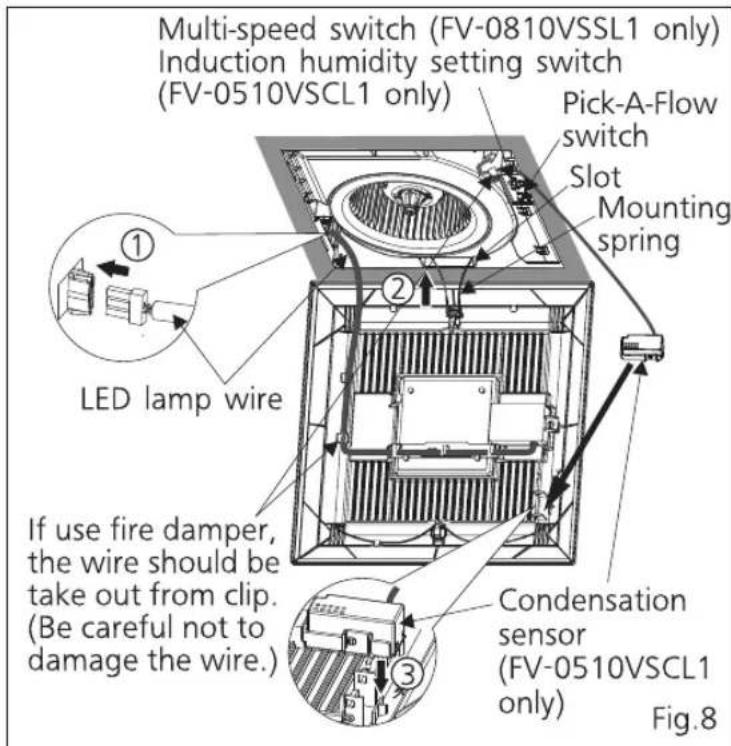 Multi-speed switch (FV-0810VSSL1 only) Induction humidity setting switch (FV-0510VSCL1 only) Pick-A-Flow switch Slot Mounting spring ① ② LED lamp wire If use fire damper, the wire should be take out from clip. (Be careful not to damage the wire.) Condensation sensor (FV-0510VSCL1 only) Fig.8