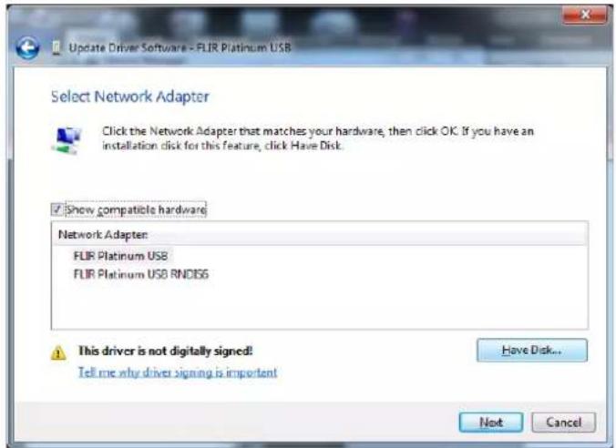 Update Driver Software - FLIR Platinum USB Select Network Adapter Click the Network Adapter that matches your hardware, then click OK. If you have an installation disk for this feature, click Have Disk. ✓ Show compatible hardware Network Adapter: FLIR Platinum USB FLIR Platinum USB RNDIS6 This driver is not digitally signed! Tell me why driver signing is important Have Disk... Next Cancel