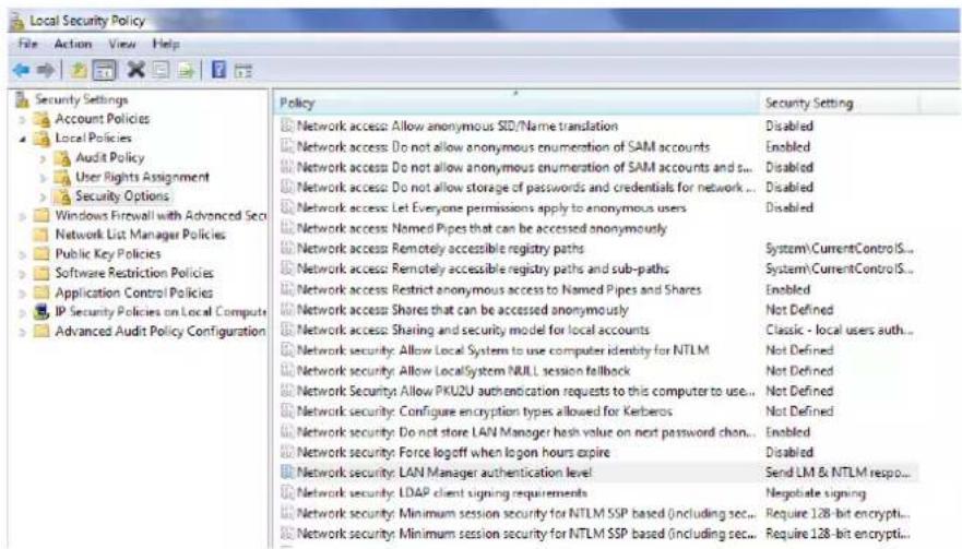 Local Security Policy File Action View Help Security Settings Account Policies Local Policies Audit Policy User Rights Assignment Security Options Windows Firewall with Advanced Sec Network List Manager Policies Public Key Policies Software Restriction Policies Application Control Policies IP Security Policies on Local Compute Advanced Audit Policy Configuration Policy Network access: Allow anonymous SID/Name translation Network access: Do not allow anonymous enumeration of SAM accounts Network access: Do not allow anonymous enumeration of SAM accounts and s... Network access: Do not allow storage of passwords and credentials for network ... Network access: Let Everyone permissions apply to anonymous users Network access: Named Pipes that can be accessed anonymously Network access: Remotely accessible registry paths Network access: Remotely accessible registry paths and sub-paths Network access: Restrict anonymous access to Named Pipes and Shares Network access: Shares that can be accessed anonymously Network access: Sharing and security model for local accounts Network security: Allow Local System to use computer identity for NTLM Network security: Allow LocalSystem NULL session fallback Network security: Allow PKU2U authentication requests to this computer to use... Network security: Configure encryption types allowed for Kerberos Network security: Do not store LAN Manager hash value on next password chan... Network security: Force logoff when logon hours expire Network security: LAN Manager authentication level Network security: LDAP client signing requirements Network security: Minimum session security for NTLM SSP based (including sec... Network security: Minimum session security for NTLM SSP based (including sec... Security Setting Disabled Enabled Disabled Disabled System\CurrentControlIS... System\CurrentControlIS... Enabled Not Defined Classic - local users auth... Not Defined Not Defined Not Defined Not Defined Enabled Disabled Send LM & NTLM respo... Negotiate signing Require 128-bit encrypti... Require 128-bit encrypti...