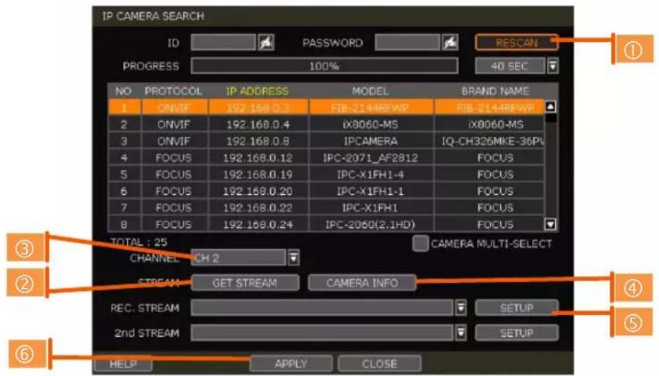 IP CAMERA SEARCH ID PASSWORD RESCAN PROGRESS 100% 40 SEC NO PROTOCOL IP ADDRESS MODEL BRAND NAME 1 ONVIF 192.168.0.3 FIB-2144REWP FIB-2144REWP 2 ONVIF 192.168.0.4 iX8060-M5 iX8060-MS 3 ONVIF 192.168.0.8 IPCAMERA IQ-CH326MKE-36PU 4 FOCUS 192.168.0.12 IPC-2071_AF2812 FOCUS 5 FOCUS 192.168.0.19 IPC-X1FH1-4 FOCUS 6 FOCUS 192.168.0.20 IPC-X1FH1-1 FOCUS 7 FOCUS 192.168.0.22 IPC-X1FH1 FOCUS 8 FOCUS 192.168.0.24 IPC-2060(2.1HD) FOCUS TOTAL : 25 CAMERA MULTI-SELECT CHANNEL CH 2 STREAM GET STREAM CAMERA INFO REC. STREAM SETUP 2nd STREAM SETUP HELP APPLY CLOSE ③ ② ④ ⑤ ⑥