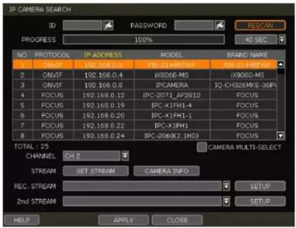 IP CAMERA SEARCH ID PASSWORD RESCAN PROGRESS 100% 40 SEC NO PROTOCOL IP ADDRESS MODEL BRAND NAME 1 ONVIF 192.168.0.3 FIB-21+RFWP FIB-21+RFWP 2 ONVIF 192.168.0.4 iKB060-MS iKB060-MS 3 ONVIF 192.168.0.9 IPCAMERA IQ-CH326MKE-36P# 4 FOCUS 192.168.0.12 IPC-2071_AF2012 FOCUS 5 FOCUS 192.168.0.19 IPC-X1FH1-4 FOCUS 6 FOCUS 192.168.0.20 IPC-X1FH1-1 FOCUS 7 FOCUS 192.168.0.22 IPC-X1FH1 FOCUS 8 FOCUS 192.168.0.24 IPC-2060(2.1HD) FOCUS TOTAL: 25 CHANNEL CH 2 CAMERA MULTI-SELECT STREAM GET STREAM CAMERA INFO REC. STREAM SETUP 2nd STREAM SETUP HELP APPLY CLOSE