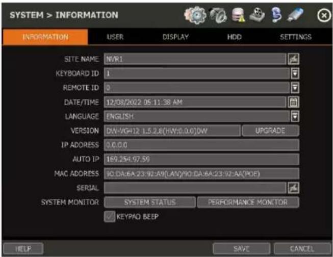 SYSTEM > INFORMATION INFORMATION USER DISPLAY HDD SETTINGS SITE NAME NVR1 KEYBOARD ID 1 REMOTE ID 0 DATE/TIME 12/08/2022 05:11:38 AM LANGUAGE ENGLISH VERSION DW-VG412 1.5.2.8(HW:0.0.0)DW UPGRADE IP ADDRESS 0.0.0.0 AUTO IP 169.254.97.59 MAC ADDRESS ID:DA:6A:23:92:A9(LAN)/90:DA:6A:23:92:AA(POE) SERIAL SYSTEM MONITOR SYSTEM STATUS PERFORMANCE MONITOR ✓ KEYPAD BEEP HELP SAVE CANCEL