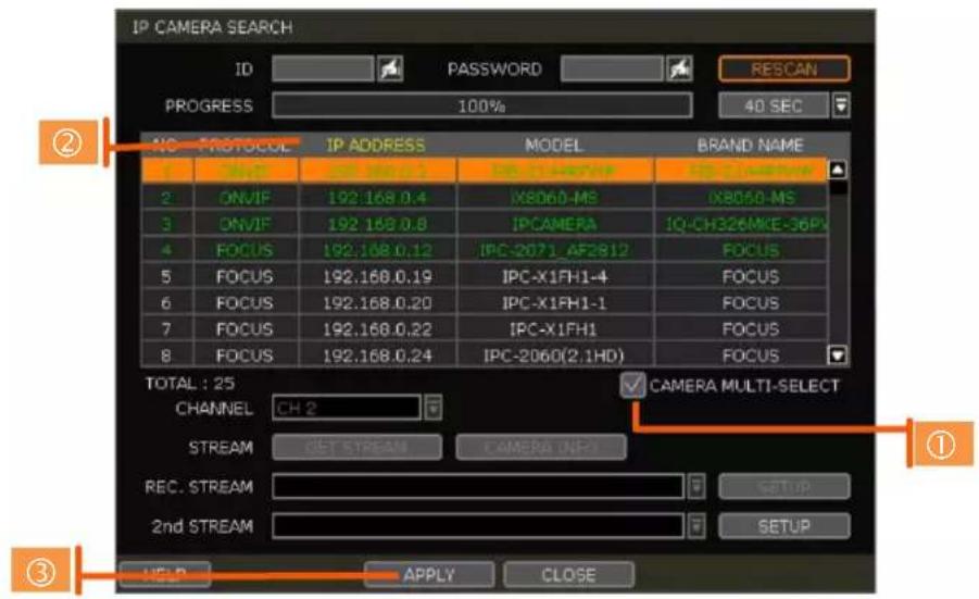 IP CAMERA SEARCH ID PASSWORD RESCAN PROGRESS 100% 40 SEC NO PROTOCOL IP ADDRESS MODEL BRAND NAME 1 ONVIF 192.168.0.4 IPC-2071-AF2812 IPC-2060-MS IX8060-MS 2 ONVIF 192.168.0.8 IPCAMERA IQ-CH326MKE-36P# 3 FOCUS 192.168.0.12 IPC-2071_AF2812 FOCUS 4 FOCUS 192.168.0.19 IPC-X1FH1-4 FOCUS 5 FOCUS 192.168.0.20 IPC-X1FH1-1 FOCUS 6 FOCUS 192.168.0.22 IPC-X1FH1 FOCUS 7 FOCUS 192.168.0.24 IPC-2060(2.1HD) FOCUS 8 FOCUS TOTAL : 25 CHANNEL CH 2 CAMERA MULTI-SELECT STREAM GET STREAM CAMERA (NPI) REC. STREAM SETUP 2nd STREAM SETUP HELP APPLY CLOSE ① ② ③