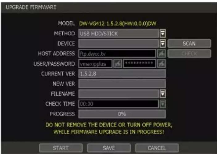 UPGRADE FIRMWARE MODEL DW-VG412 1.5.2.8(HW:0.0.0)DW METHOD USB HDD/STICK DEVICE SCAN HOST ADDRESS ftp.dwcc.tv CHECK USER/PASSWORD vmaxipplus CURRENT VER 1.5.2.8 NEW VER FILENAME CHECK TIME 00:00 PROGRESS 0% DO NOT REMOVE THE DEVICE OR TURN OFF POWER, WHILE FIRMWARE UPGRADE IS IN PROGRESS! START SAVE CANCEL