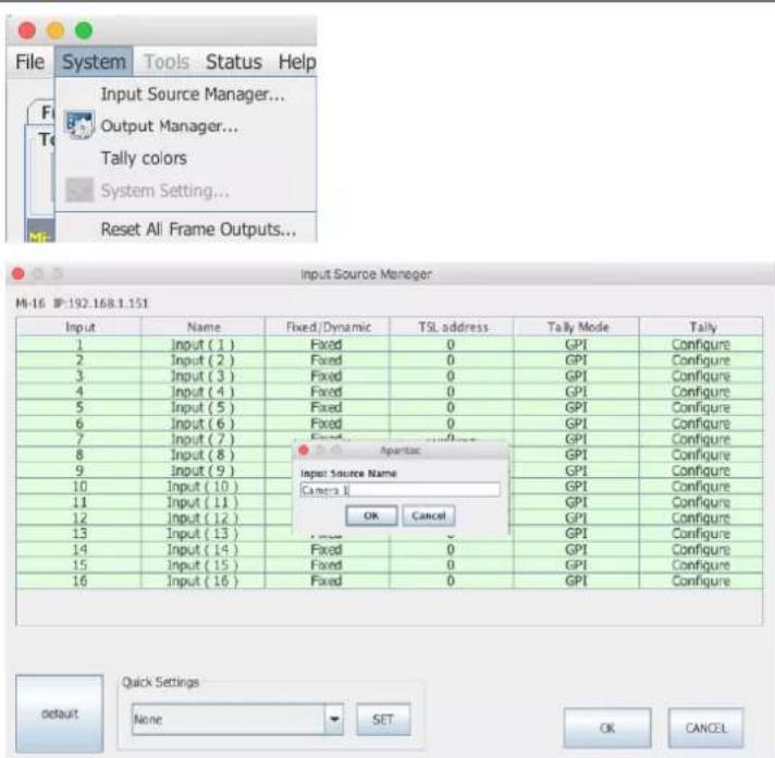 File System Tools Status Help Input Source Manager... Output Manager... Tally colors System Setting... Reset All Frame Outputs... Input Source Manager MI-16 IP:192.168.1.151 Input Name Fixed/Dynamic TSL address Tally Mode Tally 1 Input (1) Fixed 0 GPI Configure 2 Input (2) Fixed 0 GPI Configure 3 Input (3) Fixed 0 GPI Configure 4 Input (4) Fixed 0 GPI Configure 5 Input (5) Fixed 0 GPI Configure 6 Input (6) Fixed 0 GPI Configure 7 Input (7) Fixed 0 GPI Configure 8 Input (8) Fixed 0 GPI Configure 9 Input (9) Fixed 0 GPI Configure 10 Input (10) Fixed 0 GPI Configure 11 Input (11) Fixed 0 GPI Configure 12 Input (12) Fixed 0 GPI Configure 13 Input (13) Fixed 0 GPI Configure 14 Input (14) Fixed 0 GPI Configure 15 Input (15) Fixed 0 GPI Configure 16 Input (16) Fixed 0 GPI Configure Agentac Input Source Name Camera 1 OK Cancel default Quick Settings None SET OK CANCEL