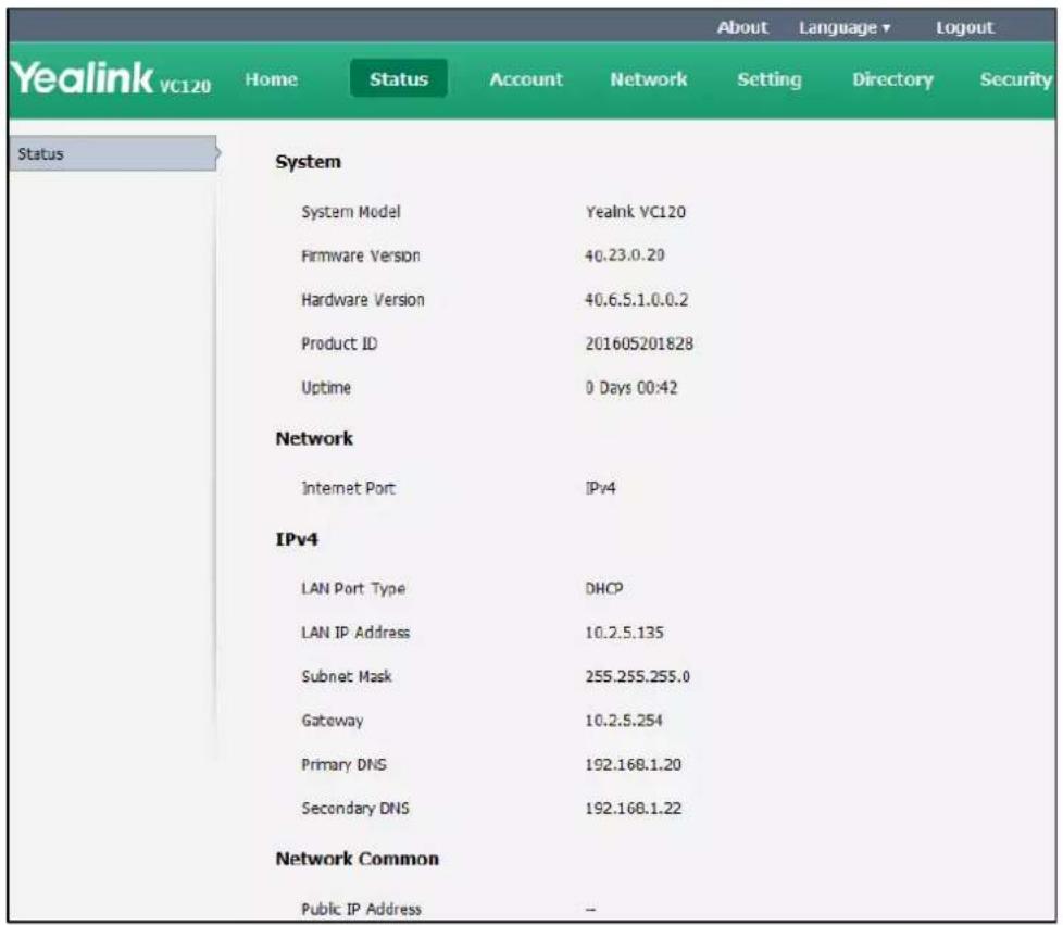 Yealink VC120 Home Status Account Network Setting Directory Security Status System System Model Yealink VC120 Firmware Version 40.23.0.20 Hardware Version 40.6.5.1.0.0.2 Product ID 201605201828 Uptime 0 Days 00:42 Network Internet Port IPv4 IPv4 LAN Port Type DHCP LAN IP Address 10.2.5.135 Subnet Mask 255.255.255.0 Gateway 10.2.5.254 Primary DNS 192.168.1.20 Secondary DNS 192.168.1.22 Network Common Public IP Address -