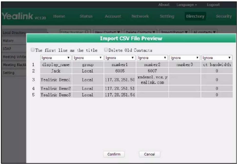 About Language Logout Yealink vc120 Home Status Account Network Setting Directory Security Local Directory Enter Number New Contact Delete Contacts Import/Export All contacts Import CSV File Preview The first line as the title Delete Old Contacts Ignore Ignore Ignore Ignore Ignore Ignore 1 display_name group number1 number2 number3 ct bandwidth 2 Jack Local 6005 6007 0 3 Yealink Demol Local 117.28.251.50 xmdemol.vcs.y ealink.com 0 4 Yealink Demo2 Local 117.28.251.51 0 5 Yealink Demo3 Local 117.28.251.54 0 Confirm Cancel