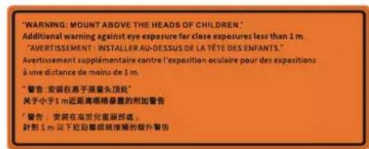 "WARNING: MOUNT ABOVE THE HEADS OF CHILDREN." Additional warning against eye exposure for close exposures less than 1 m. "AVERTISSEMENT - INSTALLER AU-DESSUS DE LA TÊTE DES ENFANTS." Avertissement supplémentaire contre l'exposition oculaire pour des expositions à une distance de moins de 1 m. "警告: 安装在高于落鼻头顶处" 关于小于1 m近距离眼睛暴露的附加警告 "警告: 安装在高折儿童颈部底, 針對1 m以下近距離眼睛接觸的部外警告