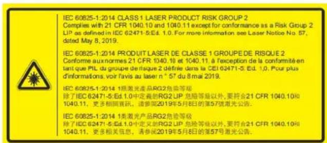 IEC 60825-1:2014 CLASS 1 LASER PRODUCT RISK GROUP 2 Complies with 21 CFR 1040.10 and 1040.11 except for conformance as a Risk Group 2 LIP as defined in IEC 62471-5.Ed. 1.0. For more information see Laser Notice No. 57, dated May 8, 2019. IEC 60825-1:2014 PRODUIT LASER DE CLASSE 1 GROUPE DE RISQUE 2 Conforme aux normes 21 CFR 1040.10 et 1040.11, à l'exception de la conformité en tant que PIL du groupe de laïque 2 défriée dans la CEI 62471-5. Ed. 1.0. Pour plus d'informations, voir l'avis au laser n° 57 du 8 mai 2019. IEC 60825-1:2014 1类激光產品RG2危险等級 除了IEC 62471-5.Ed.1.0中定義的RG2 LIP 危險等級以外，要符合21 CFR 1040.10R 1040.11，更多相關資訊，请參閱2019年5月8日的第57號激光公告。 IEC 60825-1:2014 1类激光产品RG2危险等級 除了IEC 62471-5.Ed.1.0中定義的RG2 LIP 危險等級以外，要符合21 CFR 1040.10R 1040.11，更多相关信息，请參閱2019年5月8日的第57号激光公告。