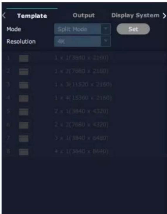 Template Output Display System > Mode Split Mode Set Resolution 4K 1 x 1(3840 x 2160) 2 x 7(7680 x 2160) 3 x 3(11520 x 2160) 4 x 4(15360 x 2160) 5 x 1(3840 x 4320) 6 x 2(7680 x 4320) 7 x 1(3840 x 6480) 8 x 1(3840 x 8640)