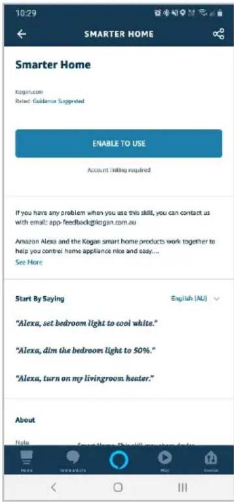 10:29 SMARTER HOME Smarter Home Kogan.com Related: Guidance Suggested ENABLE TO USE Account Including Required If you have any problem when you use this skill, you can contact us with email: app-feedback@kogan.com.au Amazon Alexa and the Kogan smart home products work together to help you control home appliance nice and easy.... See More Start By Saying English (AU) "Alexa, set bedroom light to cool white." "Alexa, dim the bedroom light to 50%." "Alexa, turn on my livingroom heater." About Note Smart Home This will encourage users to