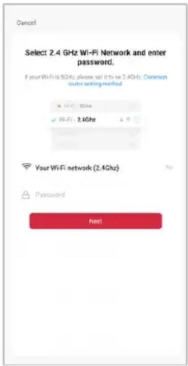 Cancel Select 2.4 GHz Wi-Fi Network and enter password. If your Wi-Fi is 5GHz, please set it to be 2.4GHz. Common router setting method ✓ Wi-Fi: 30Hz ✓ Wi-Fi: 2.4Ghz Your Wi-Fi network (2.4Ghz) Password Next