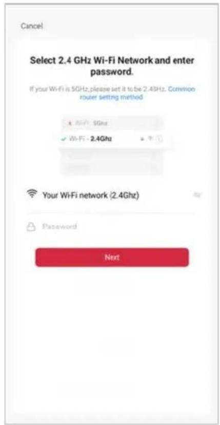 Cancel Select 2.4 GHz Wi-Fi Network and enter password. If your Wi-Fi is 5GHz, please set it to be 2.4GHz. Common router setting method ✓ Wi-Fi: 5Ghz ✓ Wi-Fi: 2.4Ghz Your Wi-Fi network (2.4Ghz) Password Next