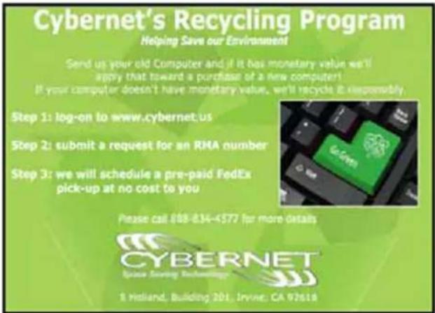 Cybernet's Recycling Program Helping Save our Environment Send us your old Computer and if it has monetary value we'll apply that toward a purchase of a new computer! If your computer doesn't have monetary value, we'll recycle it responsibly. Step 1: log-on to www.cybernet.us Step 2: submit a request for an RNA number Step 3: we will schedule a pre-paid FedEx pick-up at no cost to you Please call 888-834-4577 for more details CYBERNET Space Saving Technology S Holland, Building 201, Irvine, CA 97618