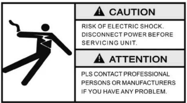 CAUTION RISK OF ELECTRIC SHOCK. DISCONNECT POWER BEFORE SERVICING UNIT. ATTENTION PLS CONTACT PROFESSIONAL PERSONS OR MANUFACTURERS IF YOU HAVE ANY PROBLEM.