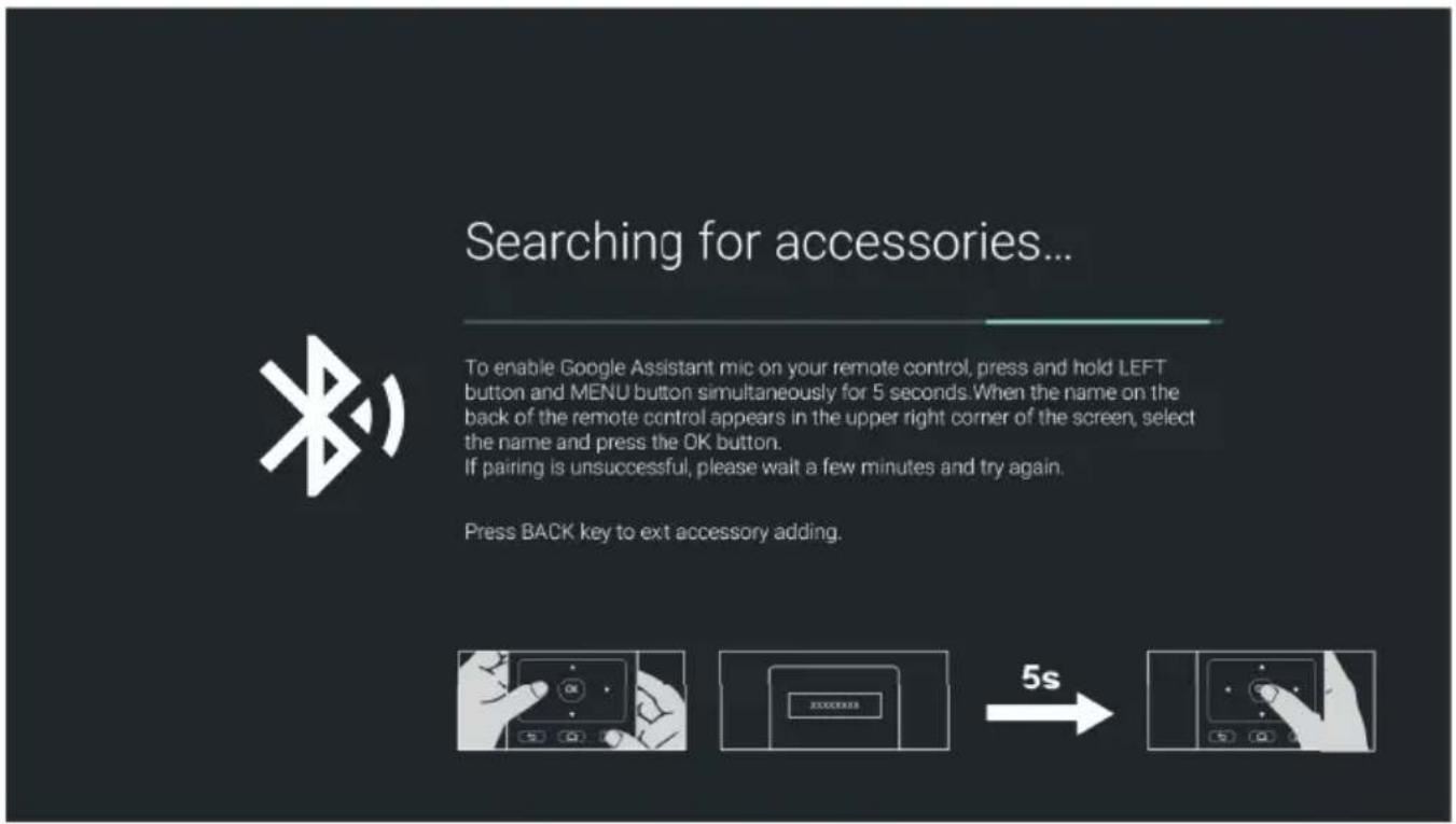 Searching for accessories... To enable Google Assistant mic on your remote control, press and hold LEFT button and MENU button simultaneously for 5 seconds. When the name on the back of the remote control appears in the upper right corner of the screen, select the name and press the OK button. If pairing is unsuccessful, please wait a few minutes and try again. Press BACK key to ext accessory adding. 5s