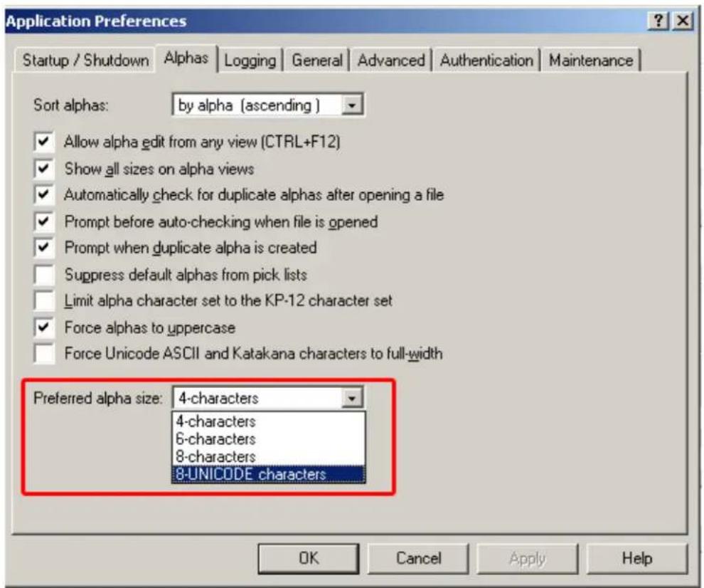 Application Preferences Startup / Shutdown Alphas Logging General Advanced-August Authentication Maintenance Sort alphas: by alpha (ascending) ✓ Allow alpha edit from any view (CTRL+F12) ✓ Show all sizes on alpha views ✓ Automatically check for duplicate alphas after opening a file ✓ Prompt before auto-checking when file is opened ✓ Prompt when duplicate alpha is created □ Suppress default alphas from pick lists □ Limit alpha character set to the KP-12 character set ✓ Force alphas to uppercase □ Force Unicode ASCII and Katakana characters to full-width Preferred alpha size: 4-characters 4-characters 6-characters 8-characters 8-UNICODE characters OK Cancel Apply Help