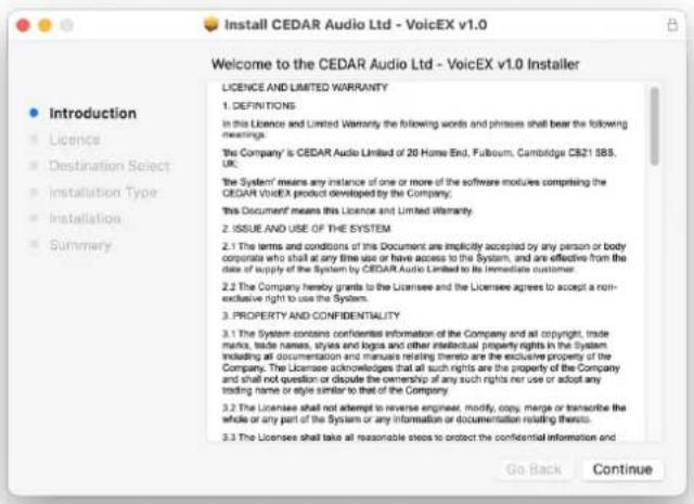 Install CEDAR Audio Ltd - VoicEX v1.0 Welcome to the CEDAR Audio Ltd - VoicEX v1.0 Installer • Introduction • Licence • Destination Select • Installation Type • Installation • Summary • LICENCE AND LIMITED WARRANTY 1. DEFINITIONS In this Licence and Limited Warranty the following words and phrases shall bear the following messings. The Company is CEDAR Audio Limited of 20 Home End, Futoum, Cambridge CB21 585. UK. The System means any instance of one or more of the software modules comprising the CEDAR VoicEX product developed by the Company. This Document means this Licence and Limited Warranty. 2. ISSUE AND USE OF THE SYSTEM 2.1 The terms and conditions of this Document are implicitly accepted by any person or body corporates who shall at any time use or have access to the System, and are effective from the date of supply of the System by CEDAR Audio Limited to its immediate customer. 2.2 The Company hereby grants to the Licensee and the Licensee agrees to accept a non- exclusive right to use the System. 3. PROPERTY AND CONFIDENTIALITY 3.1 The System contains confidential information of the Company and all copyright, trade marks, trade names, styles and logos and other intellectual property rights in the System including all documentation and manuals relating thereto are the exclusive property of the Company. The Licensee acknowledges that all such rights are the property of the Company and shall not question or disoute the ownership of any such rights nor use or adopt any trading name or style similar to that of the Company. 3.2 The Licensee shall not attempt to reverse engineer, modify, copy, merge or transcribe the whole or any part of the System or any information or documentation relating thereto. 3.3 The Licensee shall take all reasonable steps to protect the confidential information and Go Back Continue