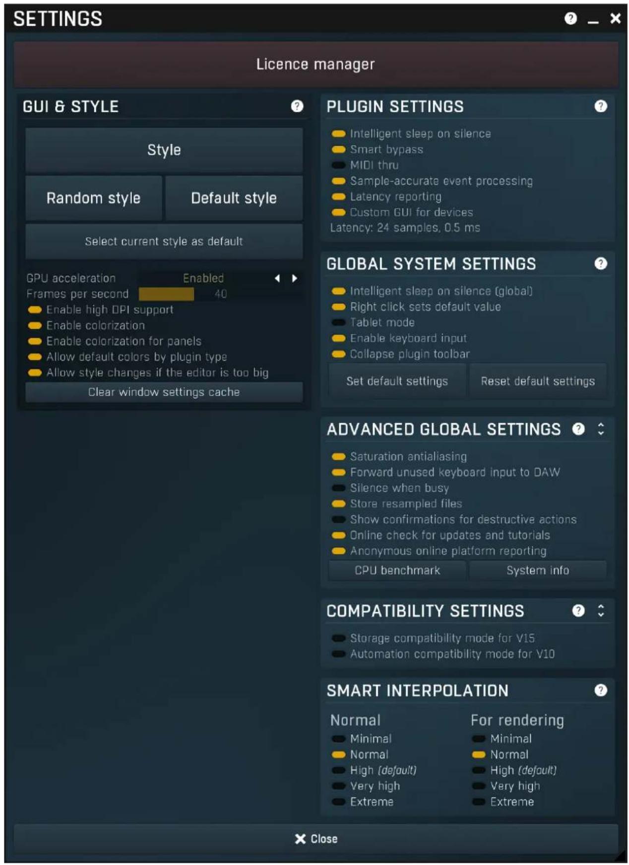 SETTINGS Licence manager GUI & STYLE Style Random style Default style Select current style as default GPU acceleration Enabled Frames per second 40 Enable high DPI support Enable colorization Enable colorization for panels Allow default colors by plugin type Allow style changes if the editor is too big Clear window settings cache PLUGIN SETTINGS Intelligent sleep on silence Smart bypass MIDI thru Sample-accurate event processing Latency reporting Custom GUI for devices Latency: 24 samples, 0.5 ms GLOBAL SYSTEM SETTINGS Intelligent sleep on silence (global) Right click sets default value Tablet mode Enable keyboard input Collapse plugin toolbar Set default settings Reset default settings ADVANCED GLOBAL SETTINGS Saturation antialiasing Forward unused keyboard input to DAW Silence when busy Store resampled files Show confirmations for destructive actions Online check for updates and tutorials Anonymous online platform reporting CPU benchmark System info COMPATIBILITY SETTINGS Storage compatibility mode for V15 Automation compatibility mode for V10 SMART INTERPOLATION Normal For rendering Minimal Minimal Normal Normal High (default) High (default) Very high Very high Extreme Extreme X Close