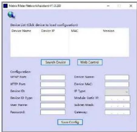 Matrix Mate-NetworkAssistant-V1.0.250 Device List (Click device to load configuration) Device Name Device IP MAC Version Search Device Web Control Configuration: UPNP Ports: HTTP Ports: Device ID: Device ID Type: User Name: Password: Device Name: Device MAC: IP Type: Module Static IP: Subnet Mask: Gateway: Save Config