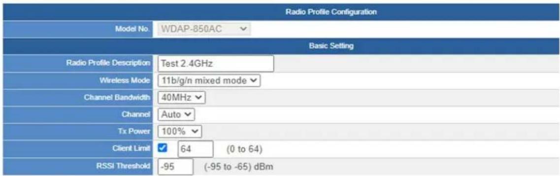 Radio Profile Configuration Model No: WDAP-850AC Basic Setting Radio Profile Description Test 2.4GHz Wireless Mode 11b/g/n mixed mode Channel Bandwidth 40MHz Channel Auto Tx Power 100% Client Limit ✓ 64 (0 to 64) RSSI Threshold -95 (-95 to -65) dBm