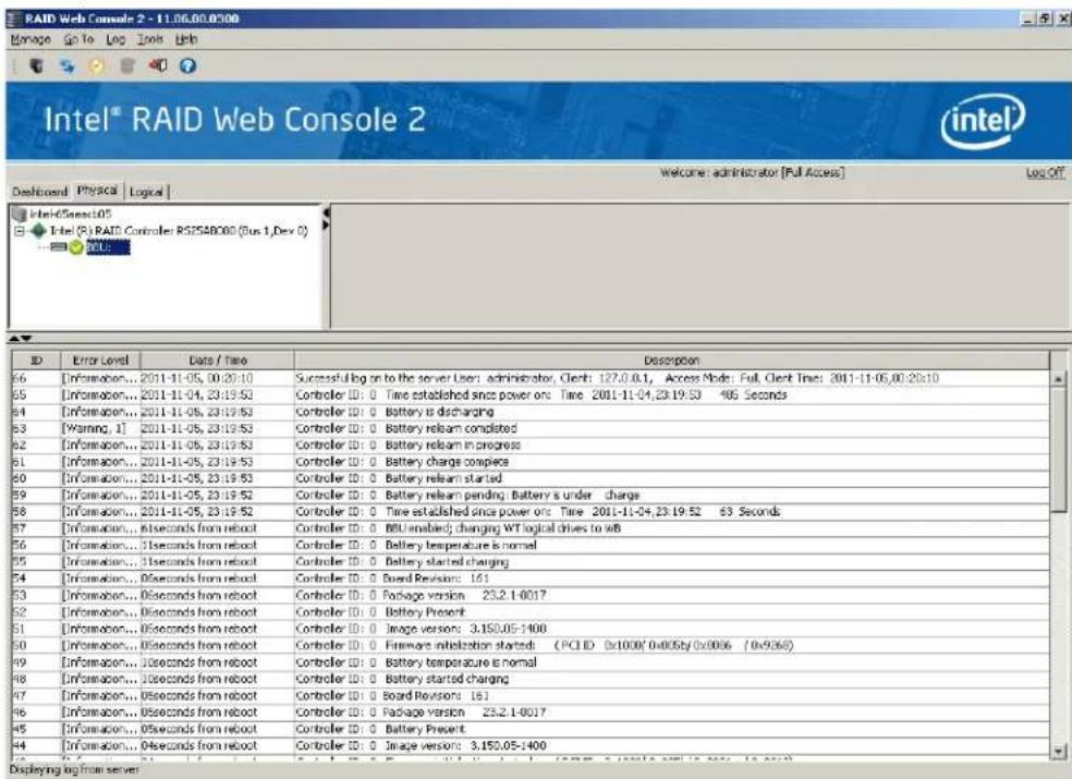 RAID Web Console 2 - 11.06.00.0300 Manage Go To Log Tools Web Intel® RAID Web Console 2 Welcome administrator [Full Access] Log Off Dashboard Physica Logical Intel®Select05 Intel (R): RAID Controller RS2548080 (Bus 1,Dev 0) INTL: ID Error Level Data / Time Description 66 [Information... 2011-11-05, 00:20:10 Successful log on to the server User: administrator, Client: 127.0.0.1, Access Node: Full, Clerk Time: 2011-11-05,00:20:10 65 [Information... 2011-11-04, 23:19:53 Controller ID: 0 Time established since power on: Time 2001-11-04,23:19:53 465 Seconds 64 [Information... 2011-11-05, 23:19:53 Controller ID: 0 Battery is discharging 63 [Warning, 1] 2011-11-05, 23:19:53 Controller ID: 0 Battery relsam completed 62 [Information... 2011-11-05, 23:19:53 Controller ID: 0 Battery relsam in progress 61 [Information... 2011-11-05, 23:19:53 Controller ID: 0 Battery charge complesa 60 [Information... 2011-11-05, 23:19:53 Controller ID: 0 Battery relsam started 69 [Information... 2011-11-05, 23:19:52 Controller ID: 0 Battery relsam pending; Battery's under charge 68 [Information... 2011-11-05, 23:19:52 Controller ID: 0 Time established since power on: Time 2011-11-04,23:19:52 63 Seconds 67 [Information... 6seconds from reboot Controller ID: 0 BBU enabled; changing WT logical drives to WB 66 [Information... 1seconds from reboot Controller ID: 0 Battery temperature is normal 65 [Information... 1seconds from reboot Controller ID: 0 Battery started charging 64 [Information... 9seconds from reboot Controller ID: 0 Board Revisors: 161 63 [Information... 6seconds from reboot Controller ID: 0 Package version 23.2.1-0017 62 [Information... 6seconds from reboot Controller ID: 0 Battery Present 61 [Information... 6seconds from reboot Controller ID: 0 Image version: 3.150.05-1400 60 [Information... 6seconds from reboot Controller ID: 0 Firmware initialization started: (PCI ID 0x1000/0x005by/0x006 /0x936)) 69 [Information... 1seconds from reboot Controller ID: 0 Battery temperature is normal 68 [Information... 1seconds from reboot Controller ID: 0 Battery started charging 67 [Information... 5seconds from reboot Controller ID: 0 Board Revisors: 161 66 [Information... 5seconds from reboot Controller ID: 0 Package version 23.2.1-0017 65 [Information... 5seconds from reboot Controller ID: 0 Battery Present 64 [Information... 4seconds from reboot Controller ID: 0 Image version: 3.150.05-1400 Displaying log from server