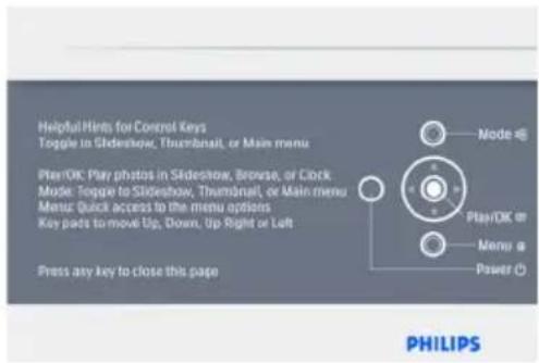 Helpful Hints for Control Keys Toggle in Slideshow, Thumbnail, or Main menu Play/OK: Play photos in Slideshow, Browse, or Clock Mode: Toggle to Slideshow, Thumbnail, or Main menu Menu: Quick access to the menu options Key pads to move Up, Down, Up Right or Left Press any key to close this page Node @ Play/OK on Menu @ Power (5) PHILIPS