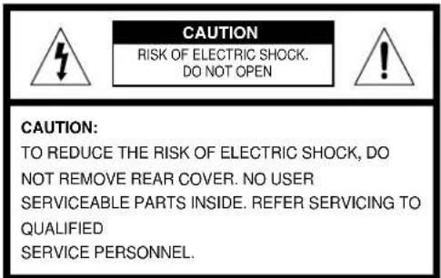 CAUTION RISK OF ELECTRIC SHOCK. DO NOT OPEN CAUTION: TO REDUCE THE RISK OF ELECTRIC SHOCK, DO NOT REMOVE REAR COVER. NO USER SERVICEABLE PARTS INSIDE. REFER SERVICING TO QUALIFIED SERVICE PERSONNEL.