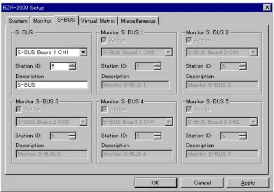 BZR-2000 Setup System | Monitor | S-BUS | Virtual Matrix | Miscellaneous | S-BUS S-BUS Board 1 CH1 Station ID: 5 Description S-BUS Monitor S-BUS 1 ✓ Active S-BUS Board 1 CH2 Station ID: 5 Description Monitor S-BUS 1 Monitor S-BUS 2 ✓ Active S-BUS Board 2 CH1 Station ID: 5 Description Monitor S-BUS 2 Monitor S-BUS 3 ✓ Active S-BUS Board 2 CH2 Station ID: 5 Description Monitor S-BUS 3 Monitor S-BUS 4 ✓ Active S-BUS Board 3 CH1 Station ID: 5 Description Monitor S-BUS 4 Monitor S-BUS 5 ✓ Active S-BUS Board 3 CH2 Station ID: 5 Description Monitor S-BUS 5 OK Cancel Apply