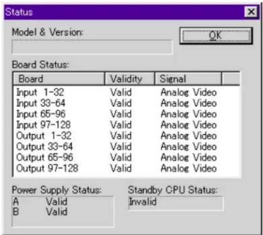 Status Model & Version: OK Board Status: Board Validity Signal Input 1-32 Valid Analog Video Input 33-64 Valid Analog Video Input 65-96 Valid Analog Video Input 97-128 Valid Analog Video Output 1-32 Valid Analog Video Output 33-64 Valid Analog Video Output 65-96 Valid Analog Video Output 97-128 Valid Analog Video Power Supply Status: A Valid Standby CPU Status: B Valid Invalid