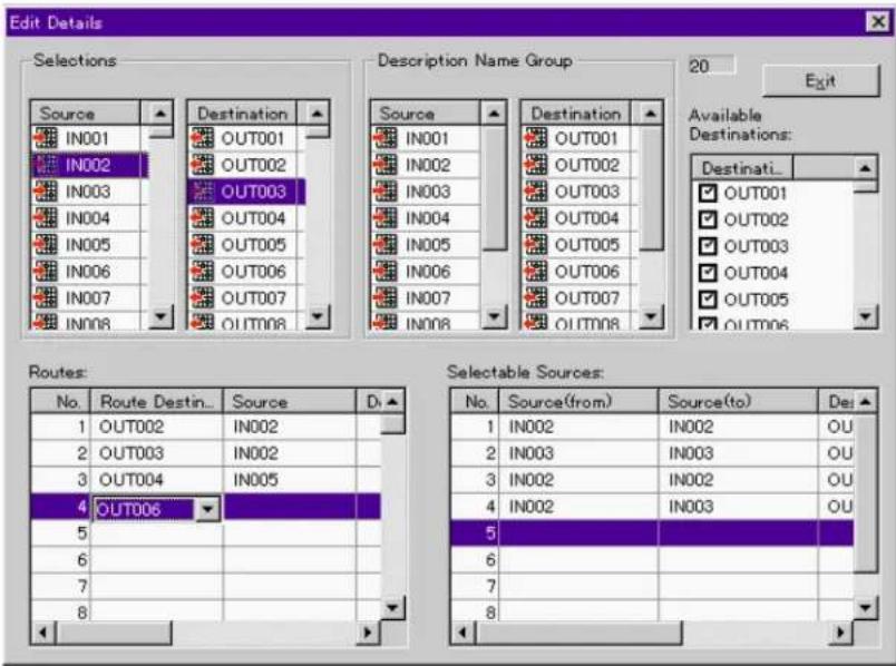 Edit Details Selections Source IN001 IN002 IN003 IN004 IN005 IN006 IN007 IN008 Destination Name Group OUT001 OUT002 OUT003 OUT004 OUT005 OUT006 OUT007 OUT008 Source IN001 IN002 IN003 IN004 IN005 IN006 IN007 IN008 Destination OUT001 OUT002 OUT003 OUT004 OUT005 OUT006 OUT007 OUT008 Available Destinations: Destinati... OUT001 OUT002 OUT003 OUT004 OUT005 OUT006 Out005 Out006 Routes: No. Route Destin... Source D. 1 OUT002 IN002 2 OUT003 IN002 3 OUT004 IN005 4 OUT006 Selectable Sources: 5 Source(from) Source(to) Del 1 IN002 IN002 OU 2 IN003 IN003 OU 3 IN002 IN002 OU 4 IN002 IN003 OU 5 5 5 5 5 5 5 5 5 5 5 5 5 5 5 5 5 5 5 5 5 5 5 5 5 5 5 5 5 5 5 5 5 5 5 5 5 5 5 5 5 5 5 5 5 5 5 5 5 5 5 6 6 6 6 6 6 6 6 6 6 6 6 6 6 6 6 6 6 6 6 6 6 6 6 6 6