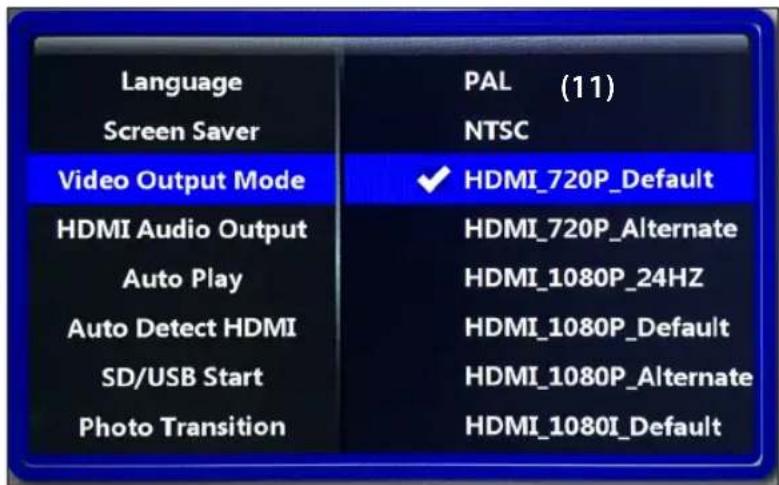 Language Screen Saver Video Output Mode HDMI Audio Output Auto Play Auto Detect HDMI SD/USB Start Photo Transition PAL (11) NTSC ✓ HDMI_720P_Default HDMI_720P_Alternate HDMI_1080P_24HZ HDMI_1080P_Default HDMI_1080P_Alternate HDMI_1080I_Default