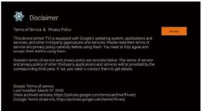 Disclaimer Terms of Service & Privacy Policy This device (smart TV) is equipped with Google's operating system, applications and services, and other third-party applications and services. Please read their terms of service and privacy policy carefully before using them. You need to fully agree and accept them before using them. Google's terms of service and privacy policy are provided below: The terms of service and privacy policy of other third-party applications and services will be provided by the corresponding third party. If not, you need to contact them to get details. Google Terms of service Last modified: March 31, 2020 (View archived versions, https://policies.google.com/terms/archive?hl=en) (Google Terms of service, https://policies.google.com/terms?hl=en)