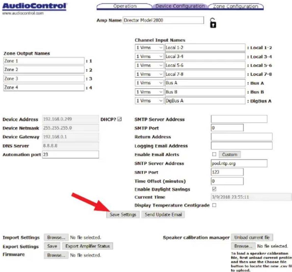 AudioControl www.audiocontrol.com Operation Device Configuration Zone Configuration Amp Name Director Model 2800 Zone Output Names Zone 1 : 1 Zone 2 : 2 Zone 3 : 3 Zone 4 : 4 Channel Input Names 1 Vrms Local 1-2 : Local 1-2 1 Vrms Local 3-4 : Local 3-4 1 Vrms Local 5-6 : Local 5-6 1 Vrms Local 7-8 : Local 7-8 1 Vrms Bus A : Bus A 1 Vrms Bus B : Bus B 1 Vrms DigBus A : DigBus A Device Address 192.168.0.249 DHCP? ☑ SMTP Server Address Device Netmask 255.255.255.0 SMTP Port 0 Device Gateway 192.168.0.1 Return Address DNS Server 8.8.8.8 Logging Email Address Automation port 23 Enable Email Alerts Custom SNTP Server Address pool.ntp.org SNTP Port 123 Time Offset (minutes) 0 Enable Daylight Savings ☑ Current Time 3/9/2018 23:55:11 Display Temperature Centigrade □ Save Settings Send Update Email Import Settings Browse... No file selected. Speaker calibration manager Unload current file Export Settings Save Export Amplifier Status Browse... No file selected. Firmware Browse... No file selected. To load a speaker calibration file, first unload current profiles and then use the Choose file button to locate the new .csv file to upload.